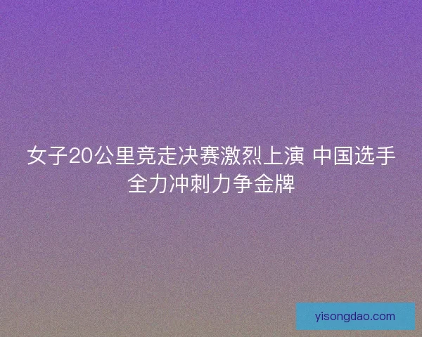 女子20公里竞走决赛激烈上演 中国选手全力冲刺力争金牌