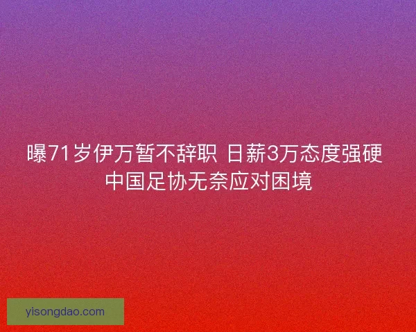 曝71岁伊万暂不辞职 日薪3万态度强硬 中国足协无奈应对困境