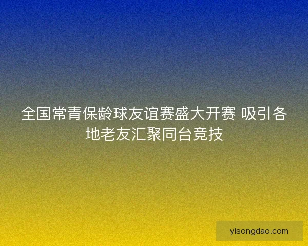 全国常青保龄球友谊赛盛大开赛 吸引各地老友汇聚同台竞技