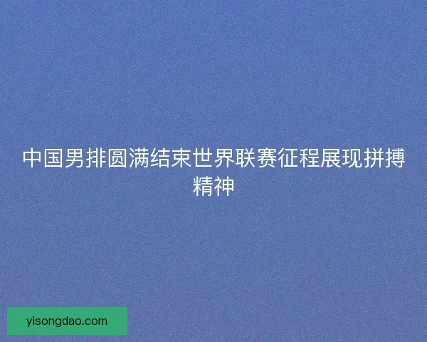 中国男排圆满结束世界联赛征程展现拼搏精神
