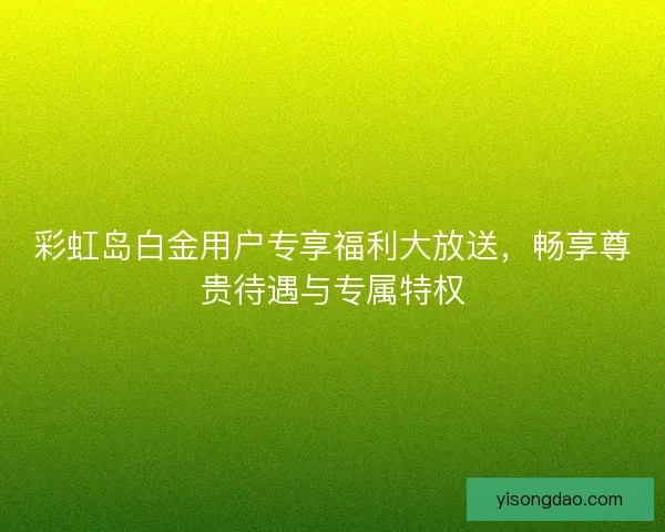 彩虹岛白金用户专享福利大放送，畅享尊贵待遇与专属特权